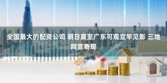 全国最大的配资公司 明日夏至广东可观立竿见影 三地同赏奇观