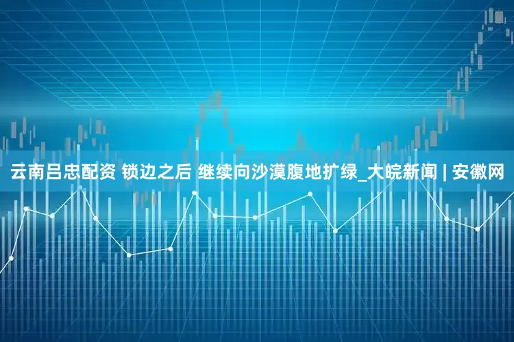 云南吕忠配资 锁边之后 继续向沙漠腹地扩绿_大皖新闻 | 安徽网