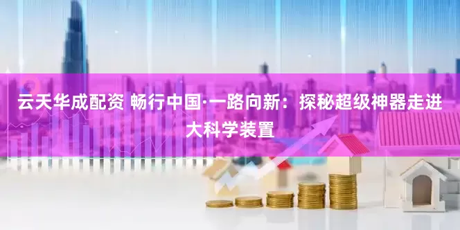 云天华成配资 畅行中国·一路向新：探秘超级神器走进大科学装置