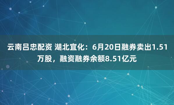 云南吕忠配资 湖北宜化：6月20日融券卖出1.51万股，融资融券余额8.51亿元