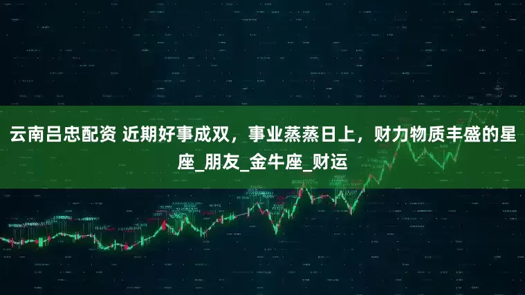 云南吕忠配资 近期好事成双，事业蒸蒸日上，财力物质丰盛的星座_朋友_金牛座_财运