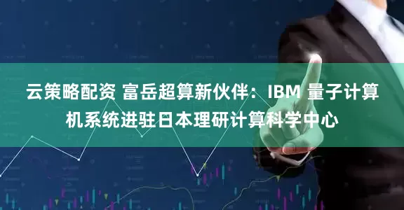 云策略配资 富岳超算新伙伴：IBM 量子计算机系统进驻日本理研计算科学中心