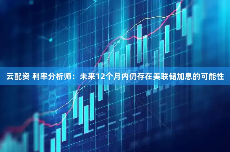 云配资 利率分析师：未来12个月内仍存在美联储加息的可能性