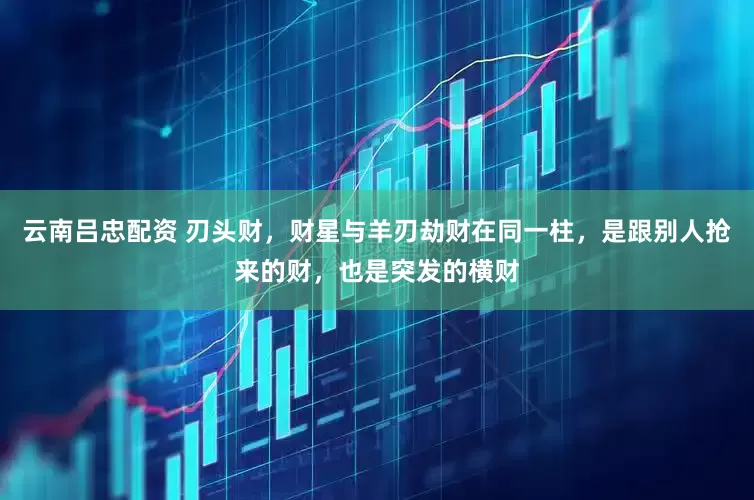 云南吕忠配资 刃头财，财星与羊刃劫财在同一柱，是跟别人抢来的财，也是突发的横财
