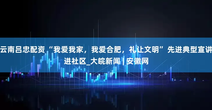 云南吕忠配资 “我爱我家，我爱合肥，礼让文明” 先进典型宣讲进社区_大皖新闻 | 安徽网