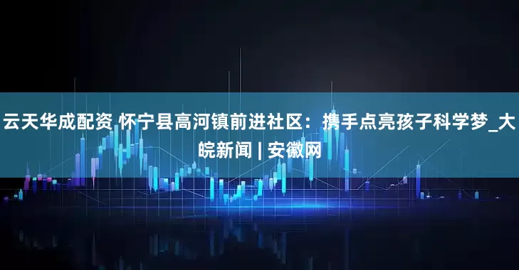 云天华成配资 怀宁县高河镇前进社区：携手点亮孩子科学梦_大皖新闻 | 安徽网