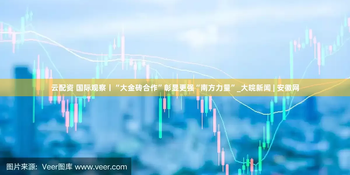云配资 国际观察丨“大金砖合作”彰显更强“南方力量”_大皖新闻 | 安徽网