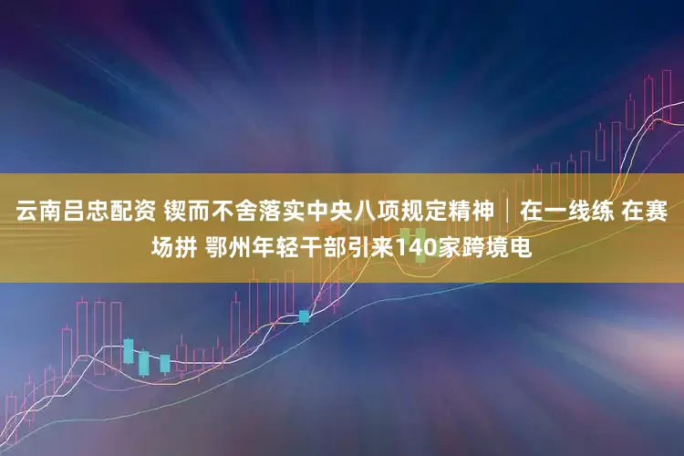 云南吕忠配资 锲而不舍落实中央八项规定精神│在一线练 在赛场拼 鄂州年轻干部引来140家跨境电