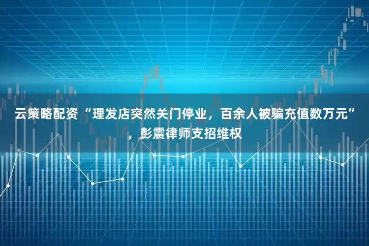 云策略配资 “理发店突然关门停业,百余人被骗充值数万元”,彭震律师支招维权