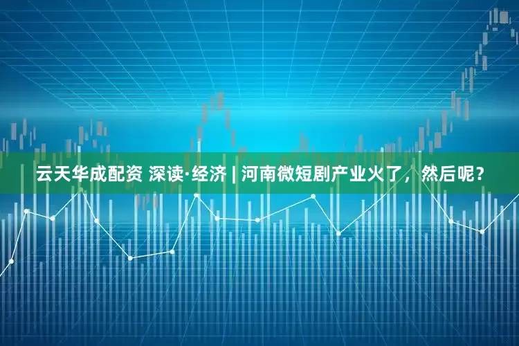 云天华成配资 深读·经济 | 河南微短剧产业火了，然后呢？