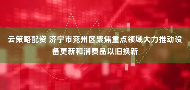 云策略配资 济宁市兖州区聚焦重点领域大力推动设备更新和消费品以旧换新