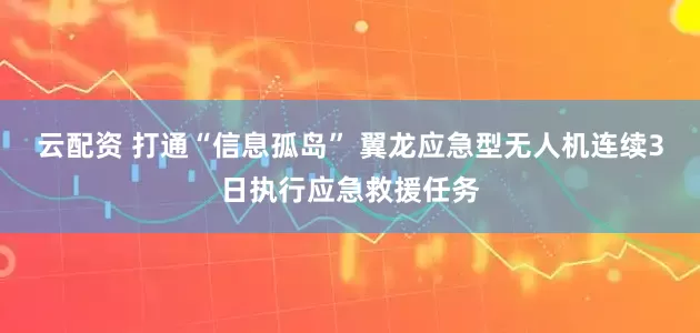 云配资 打通“信息孤岛” 翼龙应急型无人机连续3日执行应急救援任务
