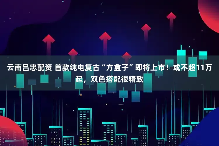 云南吕忠配资 首款纯电复古“方盒子”即将上市！或不超11万起，双色搭配很精致