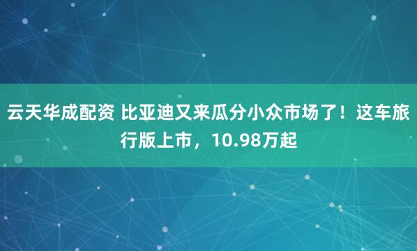 云天华成配资 比亚迪又来瓜分小众市场了！这车旅行版上市，10.98万起