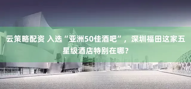云策略配资 入选“亚洲50佳酒吧”，深圳福田这家五星级酒店特别在哪？