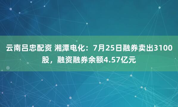 云南吕忠配资 湘潭电化：7月25日融券卖出3100股，融资融券余额4.57亿元
