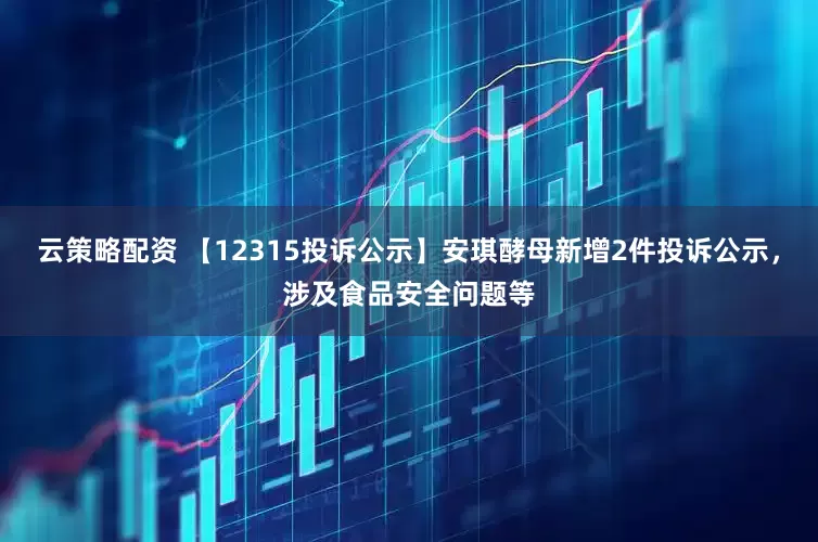 云策略配资 【12315投诉公示】安琪酵母新增2件投诉公示，涉及食品安全问题等