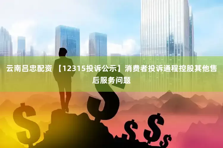 云南吕忠配资 【12315投诉公示】消费者投诉通程控股其他售后服务问题