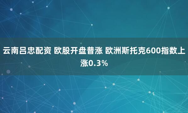 云南吕忠配资 欧股开盘普涨 欧洲斯托克600指数上涨0.3%