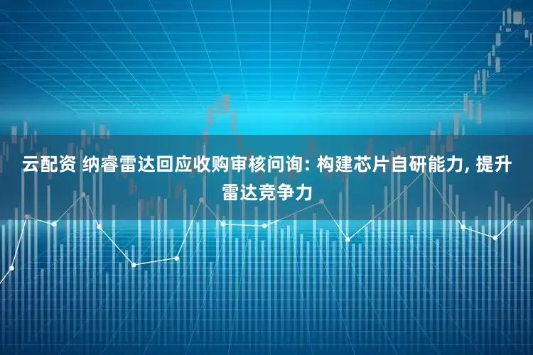 云配资 纳睿雷达回应收购审核问询: 构建芯片自研能力, 提升雷达竞争力