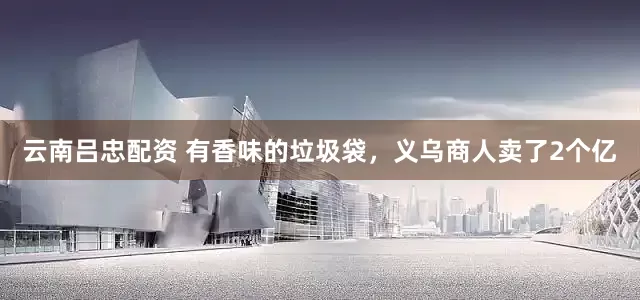 云南吕忠配资 有香味的垃圾袋，义乌商人卖了2个亿