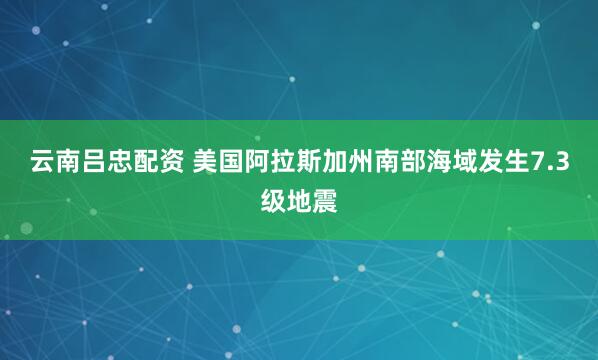 云南吕忠配资 美国阿拉斯加州南部海域发生7.3级地震